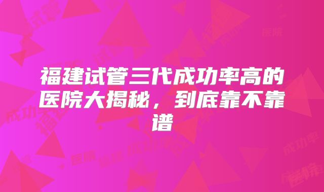 福建试管三代成功率高的医院大揭秘，到底靠不靠谱