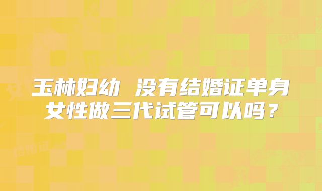 玉林妇幼 没有结婚证单身女性做三代试管可以吗？