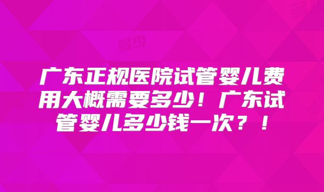 广东正规医院试管婴儿费用大概需要多少!广东试管婴儿多少钱一次?!