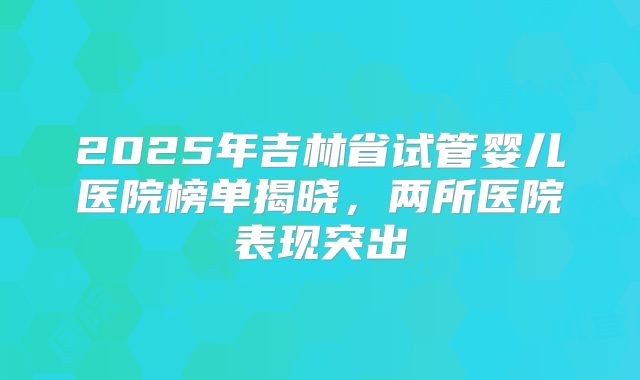 2025年吉林省试管婴儿医院榜单揭晓，两所医院表现突出