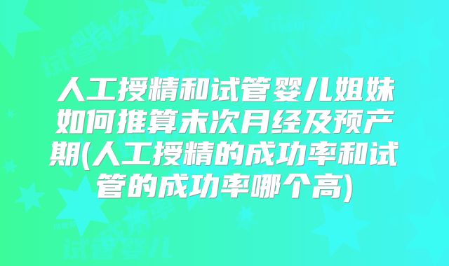 人工授精和试管婴儿姐妹如何推算末次月经及预产期(人工授精的成功率和试管的成功率哪个高)