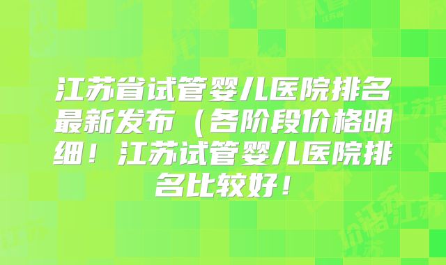 江苏省试管婴儿医院排名最新发布(各阶段价格明细!江苏试管婴儿医院排名比较好!