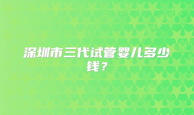 深圳市三代试管婴儿多少钱？