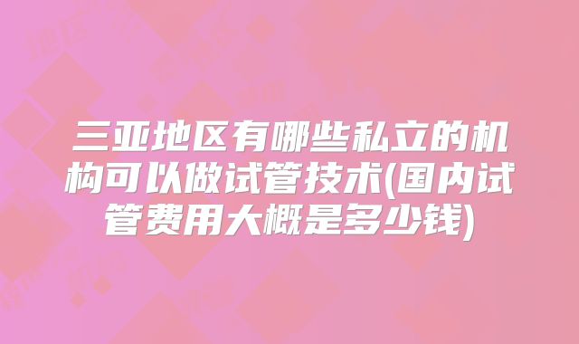 三亚地区有哪些私立的机构可以做试管技术(国内试管费用大概是多少钱)