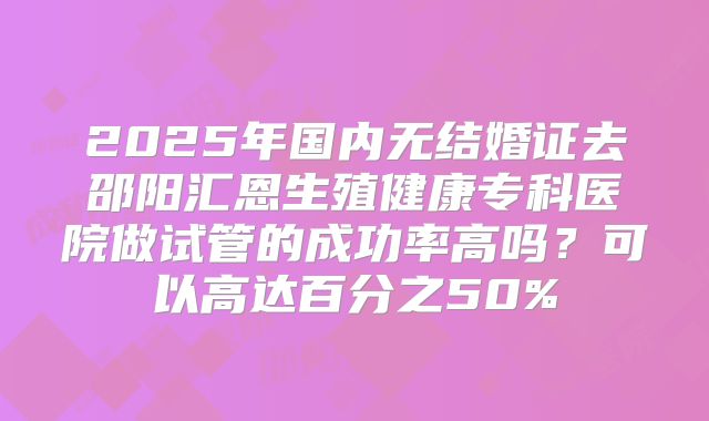 2025年国内无结婚证去邵阳汇恩生殖健康专科医院做试管的成功率高吗？可以高达百分之50%