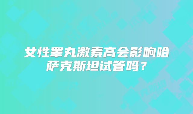女性睾丸激素高会影响哈萨克斯坦试管吗？