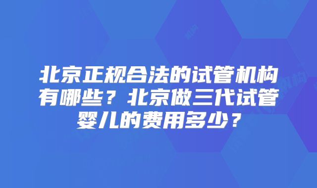 北京正规合法的试管机构有哪些？北京做三代试管婴儿的费用多少？