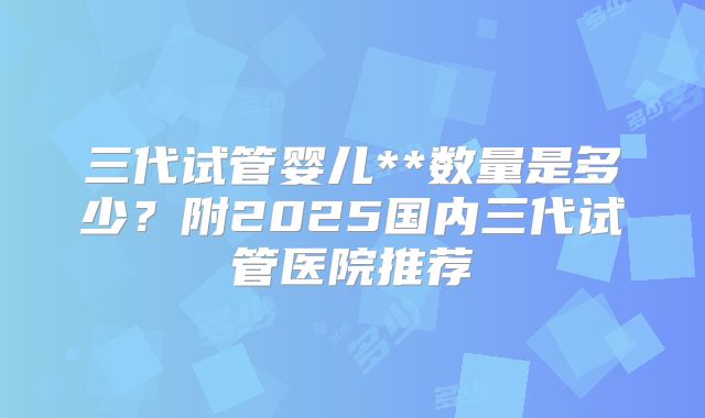 三代试管婴儿**数量是多少？附2025国内三代试管医院推荐