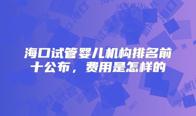 海口试管婴儿机构排名前十公布，费用是怎样的