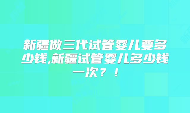 新疆做三代试管婴儿要多少钱,新疆试管婴儿多少钱一次?!