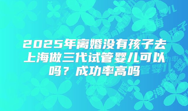 2025年离婚没有孩子去上海做三代试管婴儿可以吗？成功率高吗