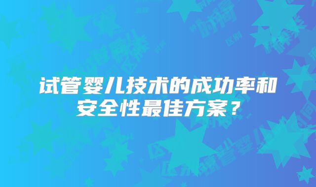 试管婴儿技术的成功率和安全性最佳方案?