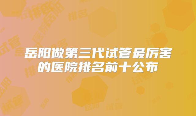 岳阳做第三代试管最厉害的医院排名前十公布