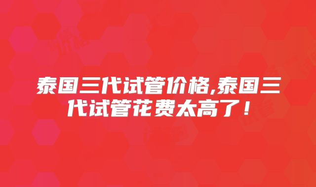 泰国三代试管价格,泰国三代试管花费太高了!