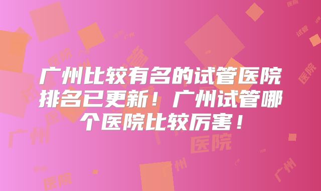 广州比较有名的试管医院排名已更新!广州试管哪个医院比较厉害!