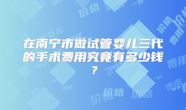 在南宁市做试管婴儿三代的手术费用究竟有多少钱？