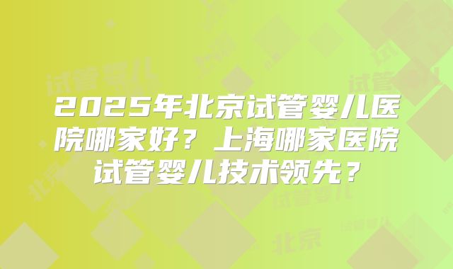 2025年北京试管婴儿医院哪家好？上海哪家医院试管婴儿技术领先？