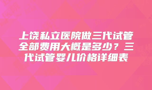 上饶私立医院做三代试管全部费用大概是多少？三代试管婴儿价格详细表