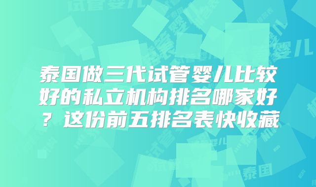 泰国做三代试管婴儿比较好的私立机构排名哪家好？这份前五排名表快收藏