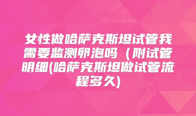 女性做哈萨克斯坦试管我需要监测卵泡吗（附试管明细(哈萨克斯坦做试管流程多久)
