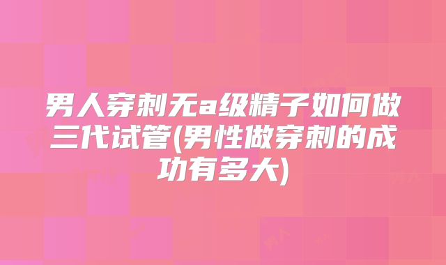 男人穿刺无a级精子如何做三代试管(男性做穿刺的成功有多大)