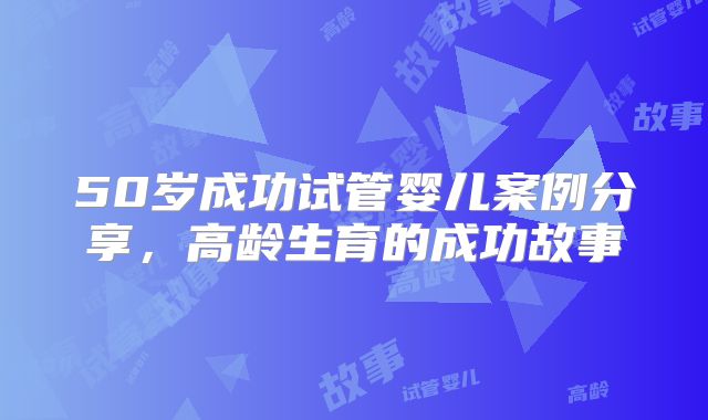 50岁成功试管婴儿案例分享，高龄生育的成功故事