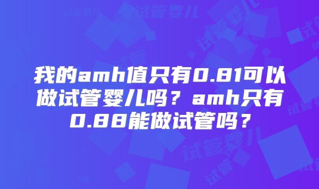 我的amh值只有0.81可以做试管婴儿吗?amh只有0.88能做试管吗?