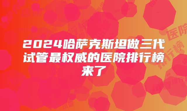 2024哈萨克斯坦做三代试管最权威的医院排行榜来了