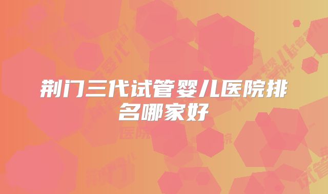 荆门三代试管婴儿医院排名哪家好