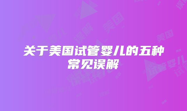 关于美国试管婴儿的五种常见误解