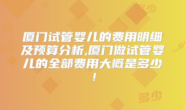 厦门试管婴儿的费用明细及预算分析,厦门做试管婴儿的全部费用大概是多少！