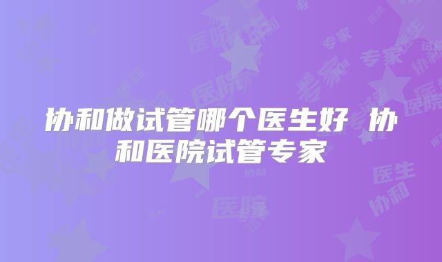 协和做试管哪个医生好 协和医院试管专家