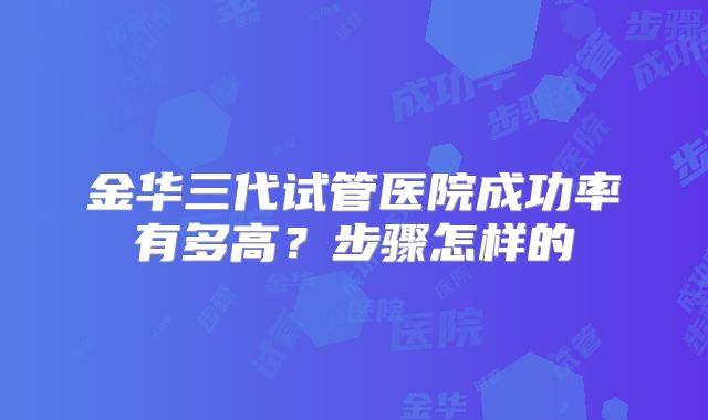 金华三代试管医院成功率有多高？步骤怎样的