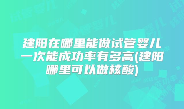 建阳在哪里能做试管婴儿一次能成功率有多高(建阳哪里可以做核酸)