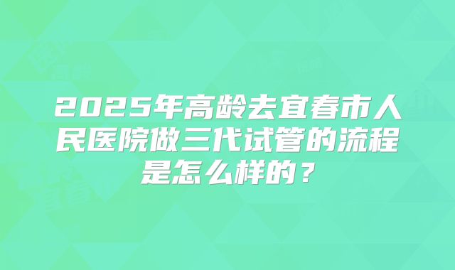 2025年高龄去宜春市人民医院做三代试管的流程是怎么样的?
