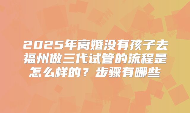 2025年离婚没有孩子去福州做三代试管的流程是怎么样的？步骤有哪些