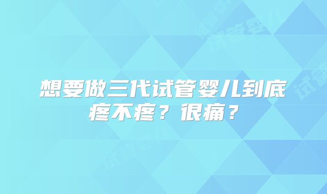 想要做三代试管婴儿到底疼不疼?很痛?