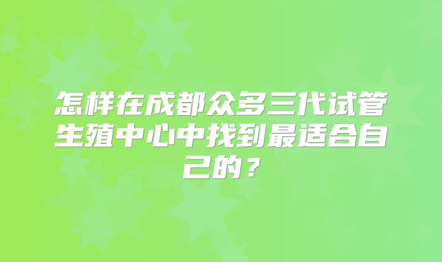 怎样在成都众多三代试管生殖中心中找到最适合自己的?