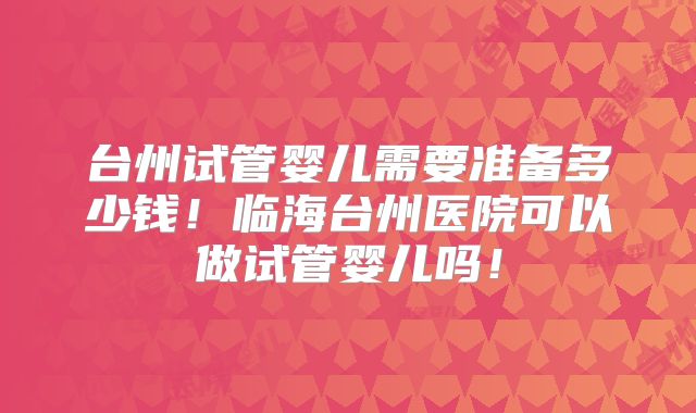 台州试管婴儿需要准备多少钱!临海台州医院可以做试管婴儿吗!