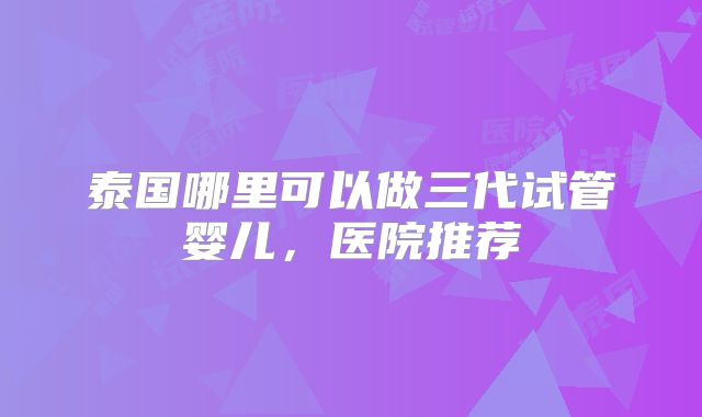 泰国哪里可以做三代试管婴儿，医院推荐