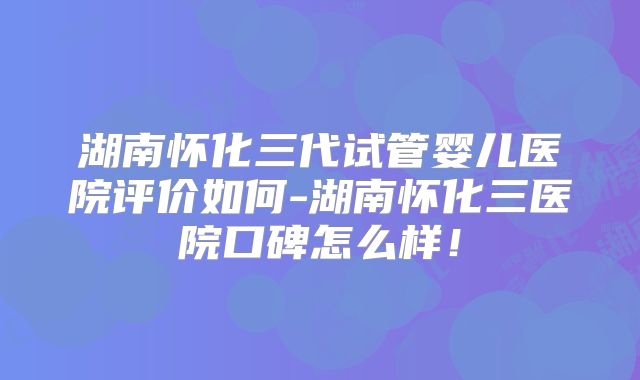 湖南怀化三代试管婴儿医院评价如何-湖南怀化三医院口碑怎么样！
