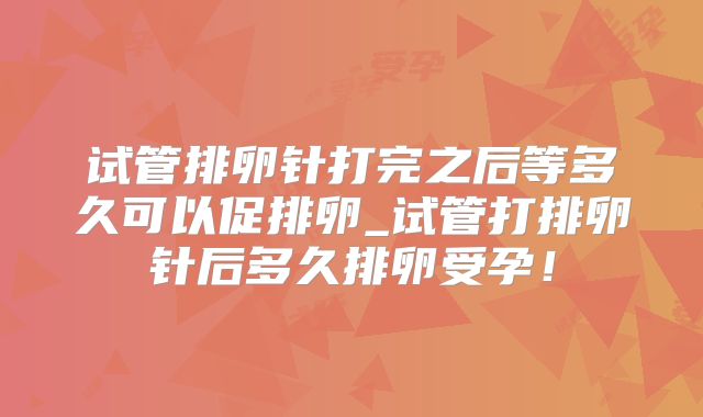 试管排卵针打完之后等多久可以促排卵_试管打排卵针后多久排卵受孕！