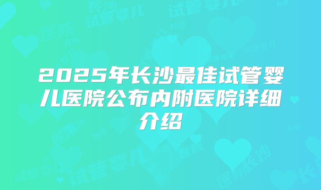 2025年长沙最佳试管婴儿医院公布内附医院详细介绍