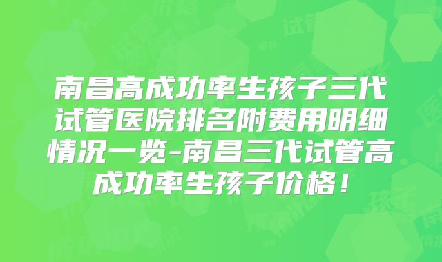 南昌高成功率生孩子三代试管医院排名附费用明细情况一览-南昌三代试管高成功率生孩子价格!