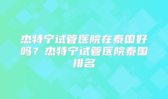 杰特宁试管医院在泰国好吗？杰特宁试管医院泰国排名