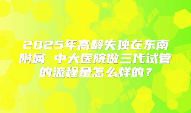 2025年高龄失独在东南附属 中大医院做三代试管的流程是怎么样的?