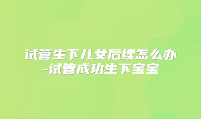 试管生下儿女后续怎么办-试管成功生下宝宝