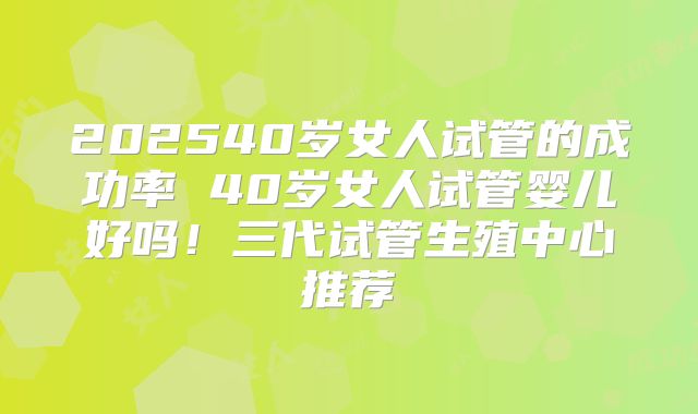 202540岁女人试管的成功率 40岁女人试管婴儿好吗！三代试管生殖中心推荐