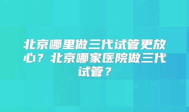 北京哪里做三代试管更放心？北京哪家医院做三代试管？