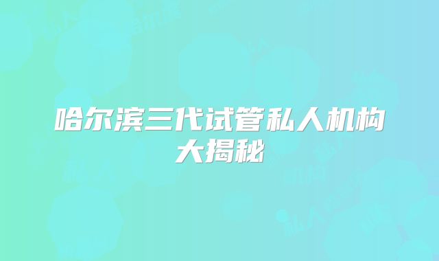 哈尔滨三代试管私人机构大揭秘